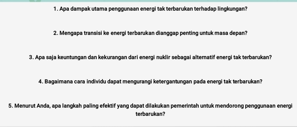 Apa dampak utama penggunaan energi tak terbarukan terhadap lingkungan? 
2. Mengapa transisi ke energi terbarukan dianggap penting untuk masa depan? 
3. Apa saja keuntungan dan kekurangan dari energi nuklir sebagai alternatif energi tak terbarukan? 
4. Bagaimana cara individu dapat mengurangi ketergantungan pada energi tak terbarukan? 
5. Menurut Anda, apa langkah paling efektif yang dapat dilakukan pemerintah untuk mendorong penggunaan energi 
terbarukan?