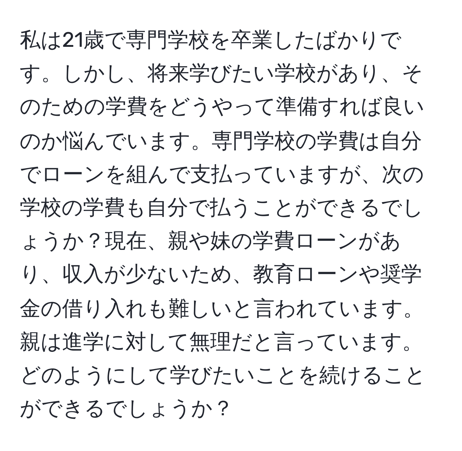 私は21歳で専門学校を卒業したばかりです。しかし、将来学びたい学校があり、そのための学費をどうやって準備すれば良いのか悩んでいます。専門学校の学費は自分でローンを組んで支払っていますが、次の学校の学費も自分で払うことができるでしょうか？現在、親や妹の学費ローンがあり、収入が少ないため、教育ローンや奨学金の借り入れも難しいと言われています。親は進学に対して無理だと言っています。どのようにして学びたいことを続けることができるでしょうか？