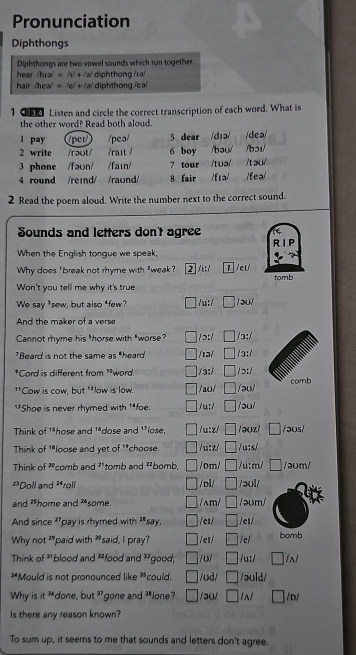 Pronunciation
Diphthongs
Diphthongs are two vowel sounds which run together.
hear /hɪa/ = /ɪ + /ə/  diphthong /ra/
hair /hea/ = /e/ + /a/ diphthong /ea/
1  Listen and circle the correct transcription of each word. What is
the other word? Read both aloud.
l pay /per/ /pea/ 5 dear /dɪə/ /deə/
2 write /raot/ /raɪt / 6 boy /bə0/ /bɔ1/
3 phone /fən/ /faɪn/ 7 tour /tuə/ /tau
4 round /reind/ /raund/ 8 fair /fɪə/ /fea/
2 Read the poem aloud. Write the number next to the correct sound.
Sounds and letters don't agree RIP
When the Engliish tongue we speak,
Why does ' break not rhyme with *weak? 2 /i:/ 1 /eɪ/
Won't you tell me why it's true tomb
We say *sew, but also *few? □ /u:/ □ /aul
And the maker of a verse
Cannot rhyme his *horse with *worse? □ /ɔ:/ □ /3:/
Beard is not the same as "heard. □ /ιə/ □ /3:/
*Cord is different from '*word. □ /3:/ □ /ɔ:l
comb
**Cow is cow, but **low is low. □ /aʊ/ □ /əu/
]*Shoe is never rhymed with '*fae. □ /u:/ □ /əu/
Think of '*hose and ¹*dose and '*lose, □ /u:z/ □ / əuz/ □ /ɔʊs/
Think of 1*loose and yet of **choose. □ /u:z/ □ /u:s/
Think of ²comb and 2' tomb and ²²bomb, □ /0m/ □ /u:m/ □ /əʊm/
**Doll and ²*rolí □ /ol/ □ /əʊl/
and *home and ²some □ /ʌm/ □ /əʊm/
And since D 'pay is rhymed with **say. □ /eɪ/ □ /et/
Why not "paid with "said, I pray? □ e1/ □ /el bomb
Think of ³' * blood and *food and 33 good; □ u/ □ /u:/ □
*Mould is not pronounced like *,  could. □ /ʊd/ □ /əuld/
Why is it "done, but 3gone and 3Jone? □ /əu/ □ □ D/
Is there any reason known?
To sum up, it seems to me that sounds and letters don't agree.