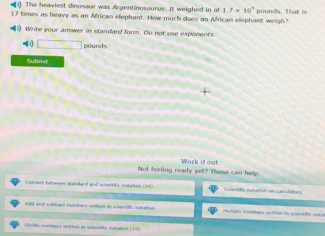 ) The heaviest dinosaur was Argentinosaurus. It weighed in at 1.7* 10^5 pounds. That is
17 times as heavy as an African elephant. How much does an African elephant weigh? 
)) Write your answer in standard form. Do not use exponents. 
D) □ pounds
Submit 
Work it out 
Not feeling ready yet? These can help: 
Convert between standard and scientific notation (64) Scientific nutation on calculators 
Add and subtract numbers written in scientific notation Multiply numbers written in scientific notal 
Divide numbers written in scientific notation 19