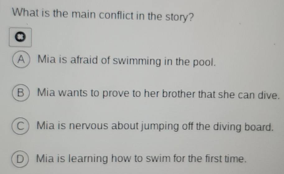 What is the main conflict in the story?
A Mia is afraid of swimming in the pool.
BMia wants to prove to her brother that she can dive.
C Mia is nervous about jumping off the diving board.
D) Mia is learning how to swim for the first time.