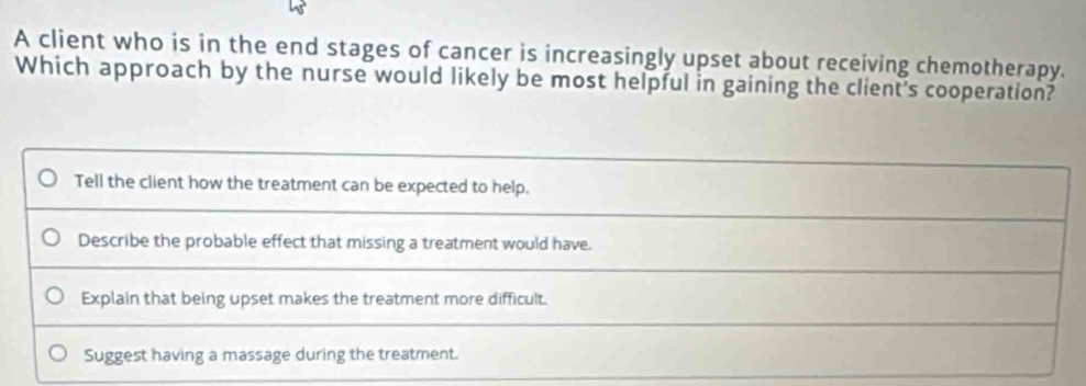 A client who is in the end stages of cancer is increasingly upset about receiving chemotherapy.
Which approach by the nurse would likely be most helpful in gaining the client's cooperation?
Tell the client how the treatment can be expected to help.
Describe the probable effect that missing a treatment would have.
Explain that being upset makes the treatment more difficult.
Suggest having a massage during the treatment.