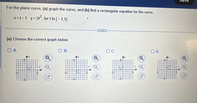 gave 
For the plane curve, (a) graph the curve, and (b) find a rectangular equation for the curve.
x=t-1y=2t^2 , for t in [-1,1]
(a) Choose the correct graph below. 
A. 
B. 
C. 
D.
y
γ
y
5
x
x
χ
-5 5 -5 5 7 3