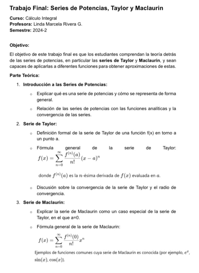 Trabajo Final: Series de Potencias, Taylor y Maclaurin 
Curso: Cálculo Integral 
Profesora: Linda Marcela Rivera G. 
Semestre: 2024-2 
Objetivo: 
El objetivo de este trabajo final es que los estudiantes comprendan la teoría detrás 
de las series de potencias, en particular las series de Taylor y MacIaurin, y sean 
capaces de aplicarlas a diferentes funciones para obtener aproximaciones de estas. 
Parte Teórica: 
1. Introducción a las Series de Potencias: 
Explicar qué es una serie de potencias y cómo se representa de forma 
general. 
Relación de las series de potencias con las funciones analíticas y la 
convergencia de las series. 
2. Serie de Taylor: 
Definición formal de la serie de Taylor de una función f(x) en torno a 
un punto a. 
Fórmula general de la serie de Taylor:
f(x)=sumlimits _(n=0)^(∈fty) f^((n))(a)/n! (x-a)^n
donde f^((n))(a) es la n-ésima derivada de f(x) evaluada en α. 
Discusión sobre la convergencia de la serie de Taylor y el radio de 
convergencia. 
3. Serie de Maclaurin: 
Explicar la serie de Maclaurin como un caso especial de la serie de 
Taylor, en el que a=0. 
Fórmula general de la serie de Maclaurin:
f(x)=sumlimits _(n=0)^(∈fty) f^((n))(0)/n! x^n
Ejemplos de funciones comunes cuya serie de Maclaurin es conocida (por ejemplo, e^x,
sin (x), cos (x)).