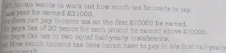 27, Imran wants to work out how much tax he needs to pay. 
Last year he earned £31000. 
He does not pay Income tax on the first £10000 he earned. 
He pays tax of 20 pence for each pound he earned above £10000. 
He pays the tax in two equal half-yearly instalments. 
a) How much Income tax does Imran have to pay in his first half-yearly 
al m ent