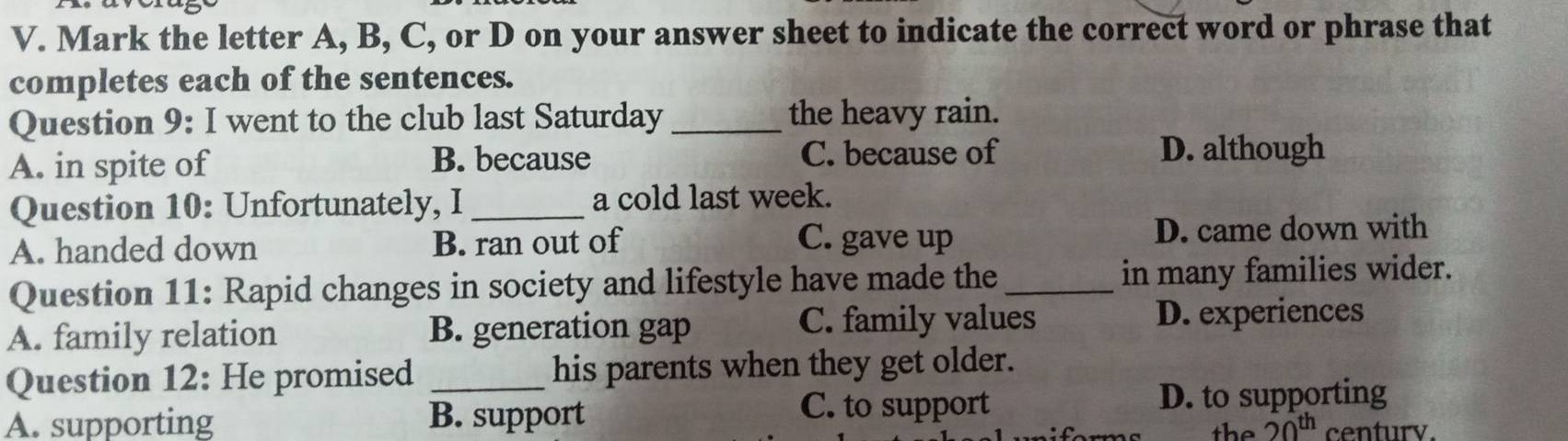 Mark the letter A, B, C, or D on your answer sheet to indicate the correct word or phrase that
completes each of the sentences.
Question 9: I went to the club last Saturday _the heavy rain.
A. in spite of B. because C. because of D. although
Question 10: Unfortunately, I _a cold last week.
A. handed down B. ran out of C. gave up D. came down with
Question 11: Rapid changes in society and lifestyle have made the _in many families wider.
A. family relation B. generation gap
C. family values D. experiences
Question 12: He promised _his parents when they get older.
C. to support D. to supporting
A. supporting B. support centurv.
the 20^(th)