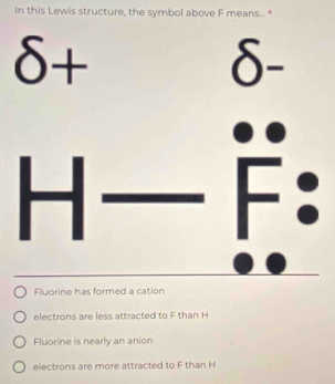 In this Lewis structure, the symbol above F means... "
δ+
δ
Fluorine has formed a cation
electrons are less attracted to F than H
Fluorine is nearly an anion
electrons are more attracted to F than H