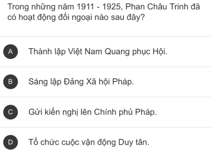 Trong những năm 1911 - 1925, Phan Châu Trinh đã
có hoạt động đối ngoại nào sau đây?
A Thành lập Việt Nam Quang phục Hội.
B Sáng lập Đảng Xã hội Pháp.
C Gửi kiến nghị lên Chính phủ Pháp.
D Tổ chức cuộc vận động Duy tân.