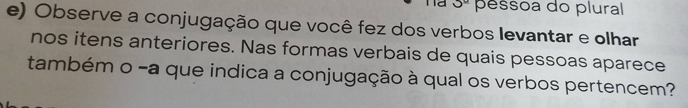 underline ^_ a péssoa do plural 
e) Observe a conjugação que você fez dos verbos levantar e olhar 
nos itens anteriores. Nas formas verbais de quais pessoas aparece 
também o -a que indica a conjugação à qual os verbos pertencem?