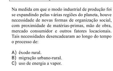 Na medida em que o modo industrial de produção foi
se expandindo pelas várias regiões do planeta, houve
necessidade de novas formas de organização social,
com proximidade de matérias-primas, mão de obra,
mercado consumidor e outros fatores locacionais.
Tais necessidades desencadearam ao longo do tempo
o processo de:
A) êxodo rural.
B) migração urbano-rural.
C) uso de energia a vapor.