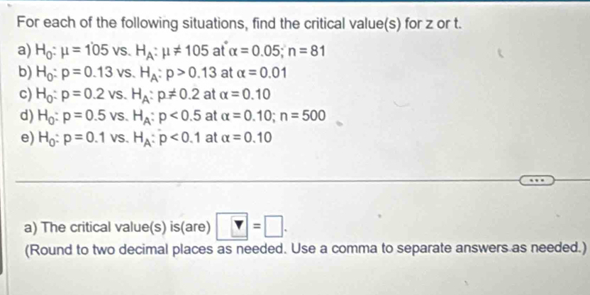 For each of the following situations, find the critical value(s) for z or t. 
a) H_0:mu =105vs. H_A:mu != 105 at alpha =0.05; n=81
b) H_0:p=0.13vs. H_A:p>0.13 at alpha =0.01
c) H_0:p=0.2vs. H_A:p!= 0.2 at alpha =0.10
d) H_0:p=0.5vs. H_A:p<0.5 at alpha =0.10; n=500
e) H_0:p=0.1vs. H_A:p<0.1 at alpha =0.10
a) The critical value(s) is(are) ?=□. 
(Round to two decimal places as needed. Use a comma to separate answers as needed.)