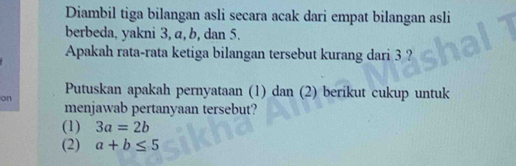 Diambil tiga bilangan asli secara acak dari empat bilangan asli
berbeda, yakni 3, a, b, dan 5.
Apakah rata-rata ketiga bilangan tersebut kurang dari 3 ?
on
Putuskan apakah pernyataan (1) dan (2) berikut cukup untuk
menjawab pertanyaan tersebut?
(1) 3a=2b
(2) a+b≤ 5