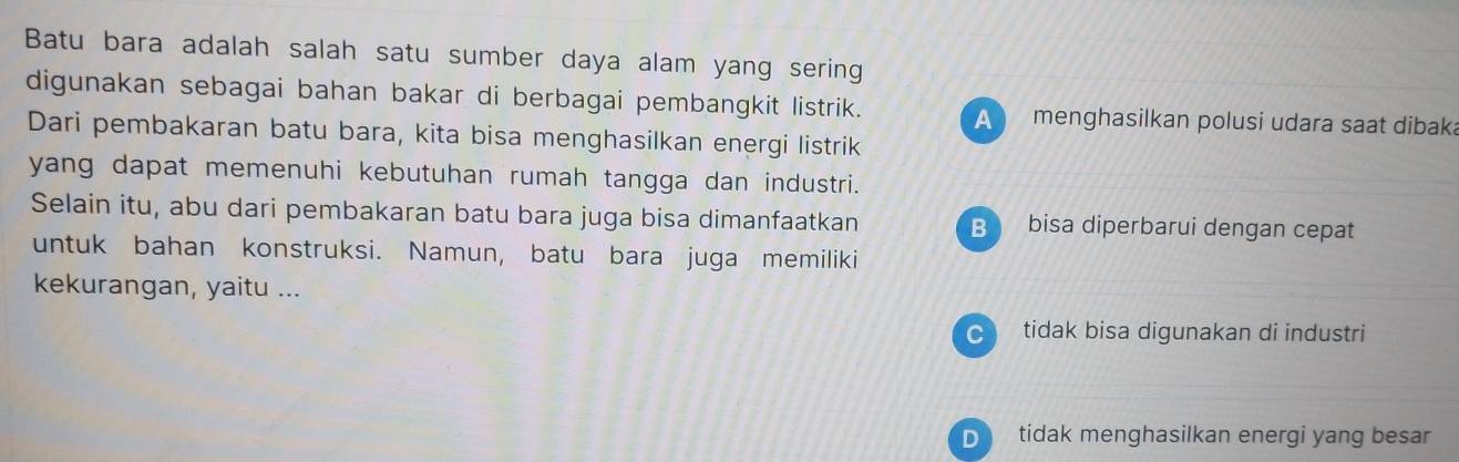 Batu bara adalah salah satu sumber daya alam yang sering
digunakan sebagai bahan bakar di berbagai pembangkit listrik. A menghasilkan polusi udara saat dibak
Dari pembakaran batu bara, kita bisa menghasilkan energi listrik
yang dapat memenuhi kebutuhan rumah tangga dan industri.
Selain itu, abu dari pembakaran batu bara juga bisa dimanfaatkan B bisa diperbarui dengan cepat
untuk bahan konstruksi. Namun, batu bara juga memiliki
kekurangan, yaitu ...
tidak bisa digunakan di industri
D tidak menghasilkan energi yang besar