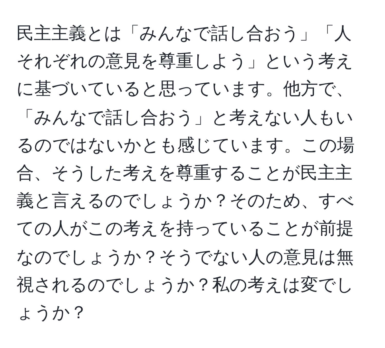 民主主義とは「みんなで話し合おう」「人それぞれの意見を尊重しよう」という考えに基づいていると思っています。他方で、「みんなで話し合おう」と考えない人もいるのではないかとも感じています。この場合、そうした考えを尊重することが民主主義と言えるのでしょうか？そのため、すべての人がこの考えを持っていることが前提なのでしょうか？そうでない人の意見は無視されるのでしょうか？私の考えは変でしょうか？