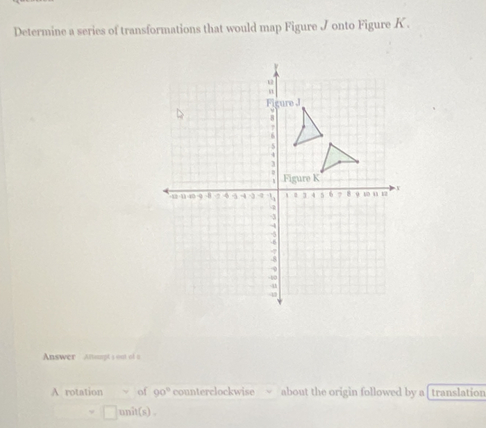 Determine a series of transformations that would map Figure J onto Figure K.
12
n
Fl gure J
ν
8
7
6
5
4
3
1 Figure K
12 1 -9 -8 -2 4 ~3 -0 1 1 4 5 6 8 9 10 n 17
-D
3
4
-5
-8
-?
-8
-10
41
-42
Answer Aftempt s out of u 
A rotation y of 90° counterclockwise yì about the origin followed by a [ translation 
unit(s) .