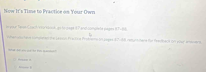 Now It’s Time to Practice on Your Own
In your Texas Coach Workbook, go to page 87 and complete pages 87-88.
When you have completed the Lesson Practice Problems on pages 87-88, return here for feedback on your answers.
What did you put for this quession?
Arer A
Ataer B