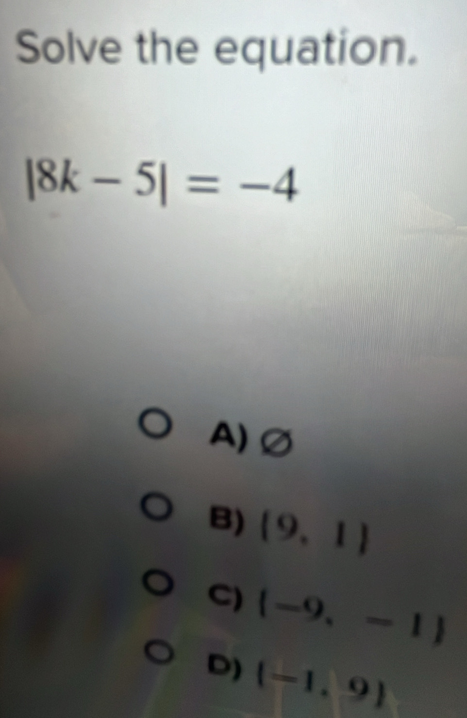 Solve the equation.
|8k-5|=-4
A)∅
B) (9,1)
C)  -9,-1
D) (-1,9)