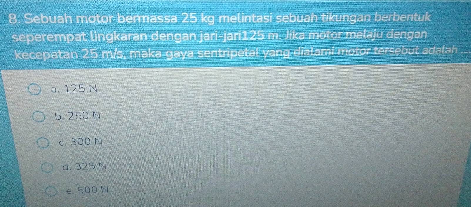 Sebuah motor bermassa 25 kg melintasi sebuah tikungan berbentuk
seperempat lingkaran dengan jari-jari125 m. Jika motor melaju dengan
kecepatan 25 m/s, maka gaya sentripetal yang dialami motor tersebut adalah ....
a. 125 N
b. 250 N
c. 300 N
d. 325 N
e. 500 N