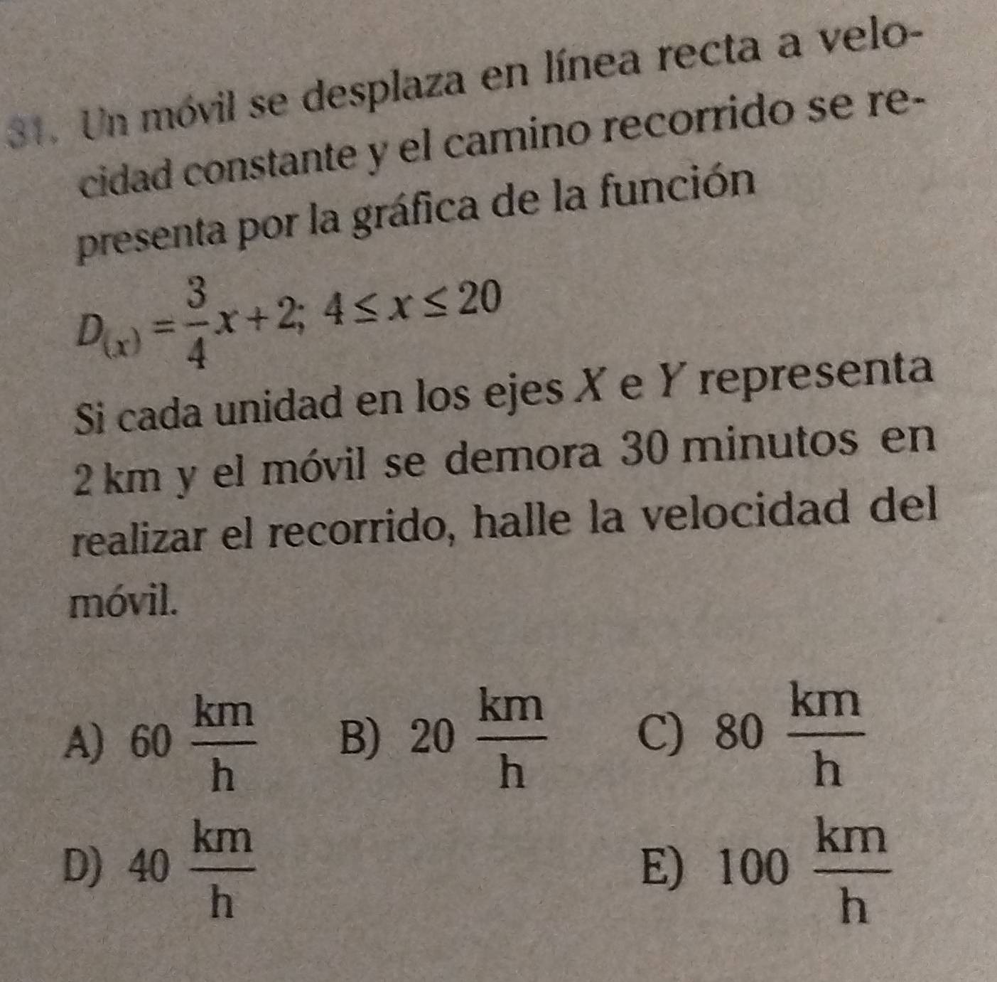 Un móvil se desplaza en línea recta a velo-
cidad constante y el camino recorrido se re-
presenta por la gráfica de la función
D_(x)= 3/4 x+2; 4≤ x≤ 20
Si cada unidad en los ejes X e Y representa
2 km y el móvil se demora 30 minutos en
realizar el recorrido, halle la velocidad del
móvil.
A) 60 km/h  B) 20 km/h  80 km/h 
C)
D) 40 km/h  100 km/h 
E)