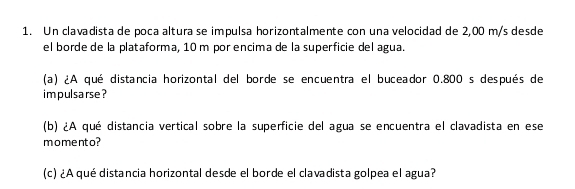 Un clavadista de poca altura se impulsa horizontalmente con una velocidad de 2,00 m/s desde 
el borde de la plataforma, 10 m por encima de la superficie del agua. 
(a) ¿A qué distancia horizontal del borde se encuentra el buceador 0.800 s después de 
im pulsarse ? 
(b) ¿A qué distancia vertical sobre la superficie del agua se encuentra el clavadista en ese 
momento? 
(c) ¿A qué distancia horizontal desde el borde el clavadista golpea el agua?