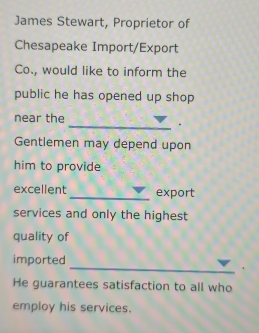 James Stewart, Proprietor of 
Chesapeake Import/Export 
Co., would like to inform the 
public he has opened up shop 
near the 
_. 
Gentlemen may depend upon 
him to provide 
excellent _export 
services and only the highest 
quality of 
_ 
imported 
He guarantees satisfaction to all who 
employ his services.