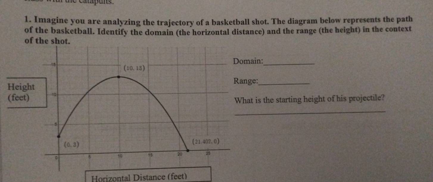 he catapuns.
1. Imagine you are analyzing the trajectory of a basketball shot. The diagram below represents the path
of the basketball. Identify the domain (the horizontal distance) and the range (the height) in the context
of the shot.
in:_
:_
is the starting height of his projectile?
_
Horizontal Distance (feet)