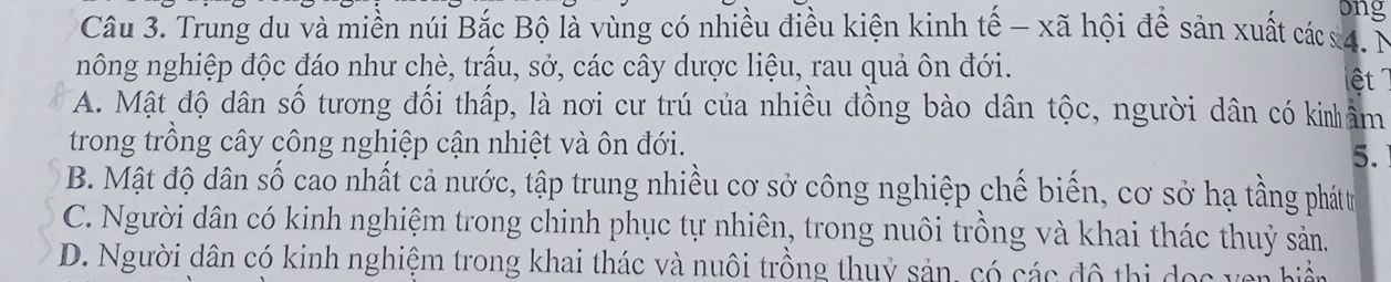 ong
Câu 3. Trung du và miền núi Bắc Bộ là vùng có nhiều điều kiện kinh tế - xã hội để sản xuất các4. N
nông nghiệp độc đáo như chè, trấu, sở, các cây dược liệu, rau quả ôn đới.
ệt
A. Mật độ dân số tương đối thấp, là nơi cư trú của nhiều đồng bào dân tộc, người dân có kinâm
trong trồng cây công nghiệp cận nhiệt và ôn đới.
5.
B. Mật độ dân số cao nhất cả nước, tập trung nhiều cơ sở công nghiệp chế biến, cơ sở hạ tầng phát tr
C. Người dân có kinh nghiệm trong chinh phục tự nhiên, trong nuôi trồng và khai thác thuỷ sản.
D. Người dân có kinh nghiệm trong khai thác và nuôi trồng thuỷ sản, có các đô thị dọc ven biển