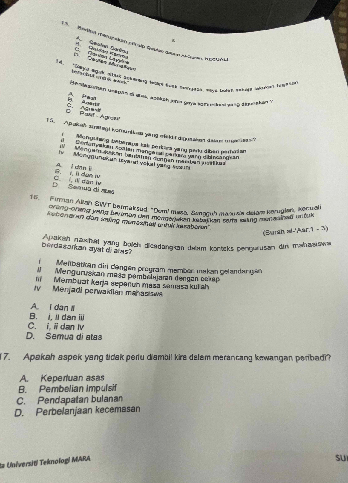 5
13. Berkut merupakan prinsip Qaulan dalam Al-Quran, KECUAL
A. Qaulan Sadida
B. Qaulan Karima
C. Qaulan Layyina
D. Qaulan Munafiqun
14. “Saya agak sibuk sekarang tetapi tidak mengapa, saya boleh sahaja lakukan tugasan
tersebut untuk awak"
Berdasarkan ucapan di atas, apakah jenis gaya komunikasi yang digunakan ?
A. Pasif
B. Asertif
C. Agresif
D. Pasif - Agresif
15. Apakah strategi komunikasi yang efektif digunakan dalam organisasi?
i Mengulang beberapa kali perkara yang perlu diberi berhatian
ii Bertanyakan soalan mengenai perkara yang dibincangkan
iii  Mengemukakan bantahan dengan memberi justifikas
iv Menggunakan isyarat vokal yang sesuai
A. i dan i
B. i, idan iv
C. i, i dan iv
D. Semua di atas
16. Firman Allah SWT bermaksud: “Demi masa. Sungquh manusia dalam kerugian, kecuali
orang-orang yang beriman dan mengerjakan kebaiikan serta saling menasihati untuk
kebenaran dan saling menasihati untuk kesabaran' .
(Surah al-'Asr:1 - 3)
Apakah nasihat yang boleh dicadangkan dalam konteks pengurusan diri mahasiswa
berdasarkan ayat di atas?
i Melibatkan diri dengan program memberi makan gelandangan
ii Menguruskan masa pembelajaran dengan cekap
iii Membuat kerja sepenuh masa semasa kuliah
iv Menjadi perwakilan mahasiswa
A. i dan ii
B. i, i dan ⅲi
C. i, i dan iv
D. Semua di atas
17. Apakah aspek yang tidak perlu diambil kira dalam merancang kewangan peribadi?
A. Keperluan asas
B. Pembelian impulsif
C. Pendapatan bulanan
D. Perbelanjaan kecemasan
a Universiti Teknologi MARA
SUI