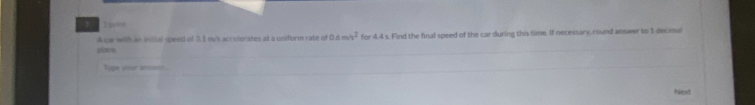 A car with an initial qpeed of 3.1 my's acrelerates at a uniform rate of 0.6m/s^2 for 4.4 s. Find the final speed of the car during this time. If necessary round answer to 1 decimal 
place 
Type your ansser. 
Next