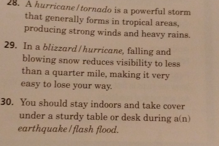 A hurricane/ tornado is a powerful storm 
that generally forms in tropical areas, 
producing strong winds and heavy rains. 
29. In a blizzard / hurricane, falling and 
blowing snow reduces visibility to less 
than a quarter mile, making it very 
easy to lose your way. 
30. You should stay indoors and take cover 
under a sturdy table or desk during a(n) 
earthquake / flash flood.