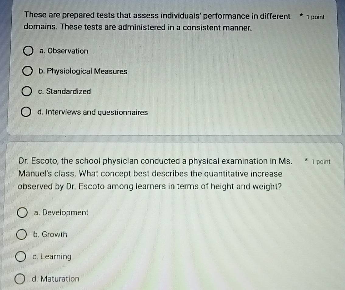 These are prepared tests that assess individuals’ performance in different * 1 point
domains. These tests are administered in a consistent manner.
a. Observation
b. Physiological Measures
c. Standardized
d. Interviews and questionnaires
Dr. Escoto, the school physician conducted a physical examination in Ms. * 1 point
Manuel's class. What concept best describes the quantitative increase
observed by Dr. Escoto among learners in terms of height and weight?
a. Development
b. Growth
c. Learning
d. Maturation