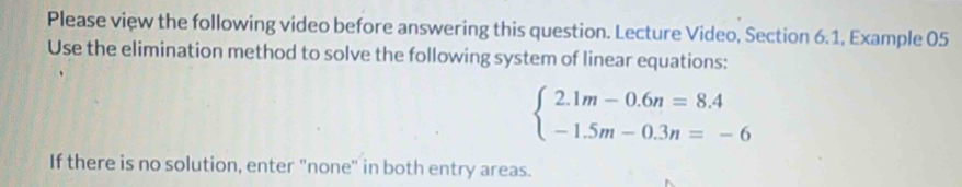 Please view the following video before answering this question. Lecture Video, Section 6.1, Example 05 
Use the elimination method to solve the following system of linear equations:
beginarrayl 2.1m-0.6n=8.4 -1.5m-0.3n=-6endarray.
If there is no solution, enter "none" in both entry areas.