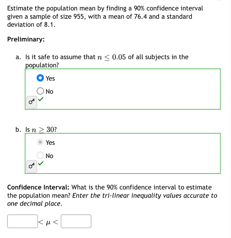 Estimate the population mean by finding a 90% confidence interval
given a sample of size 955, with a mean of 76.4 and a standard
deviation of 8.1.
Preliminary:
a. Is it safe to assume that n≤ 0.05 of all subjects in the
population?
Yes
No
0^6
b. Is n>30 ?
Yes
No
0^6
Confidence Interval: What is the 90% confidence interval to estimate
the population mean? Enter the tri-linear inequality values accurate to
one decimal place.
□