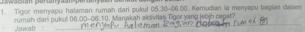 Jawabian pertanyäan-pertanyaan ber 
1. Tigor menyapu halaman rumah dari pukul 05.30-06.00. Kemudian ia menyapu bagian dalam 
rumah dari pukul 06.00-06.10. Manakah aktivitas Tigor yang |ebjh cepat? 
Jawab :