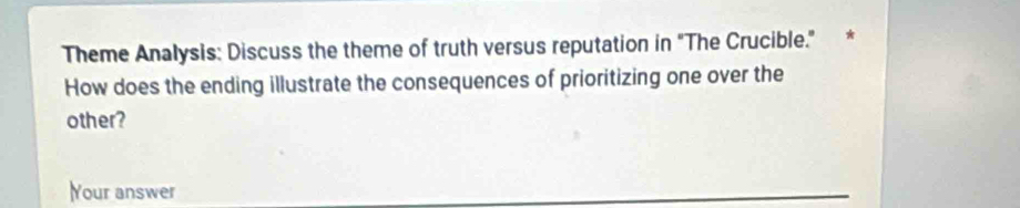 Theme Analysis: Discuss the theme of truth versus reputation in "The Crucible." * 
How does the ending illustrate the consequences of prioritizing one over the 
other? 
Your answer