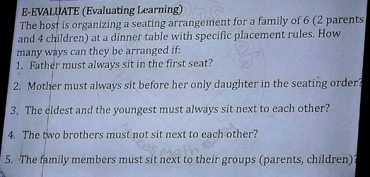 E-EVALUATE (Evaluating Learning) 
The host is organizing a seating arrangement for a family of 6 (2 parents 
and 4 children) at a dinner table with specific placement rules. How 
many ways can they be arranged if: 
1. Father must always sit in the first seat? 
2. Mother must always sit before her only daughter in the seating order? 
3. The eldest and the youngest must always sit next to each other? 
4. The two brothers must not sit next to each other? 
5. The family members must sit next to their groups (parents, children)?