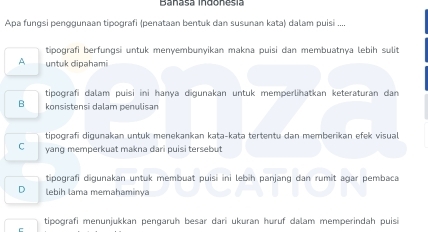 Banasa Indonesía
Apa fungsi penggunaan tipografi (penataan bentuk dan susunan kata) dalam puisi ....
tipografi berfungsi untuk menyembunyikan makna puisi dan membuatnya lebih sulit
A untuk dipahami
tipografi dalam puisi ini hanya digunakan untuk memperlihatkan keteraturan dan
B konsistensī dalam penulisan
tipogırafi digunakan untuk menekankan kata-kata tertentu dan memberikan efek visual
C yang memperkuat makna dari puisi tersebut
tipografi digunakan untuk membuat puisi ini lebih panjang dan rumit agar pembaca
D lebih lama memahaminya
tipografi menunjukkan pengaruh besar dari ukuran huruf dalam memperindah puisi