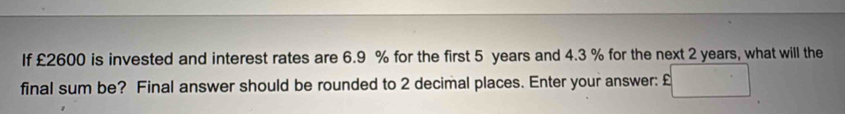 If £2600 is invested and interest rates are 6.9 % for the first 5 years and 4.3 % for the next 2 years, what will the 
final sum be? Final answer should be rounded to 2 decimal places. Enter your answer: □°