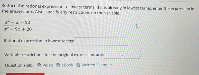 Reduce the rational expression to lowest terms. If it is already in lowest terms, enter the expression in 
the answer box. Also, specify any restrictions on the variable.
 (x^2-x-20)/x^2-9x+20 
Rational expression in lowest terms: □ 
Variable restrictions for the original expression: x!= □ ,□
Question Help: Video eBook Written Example