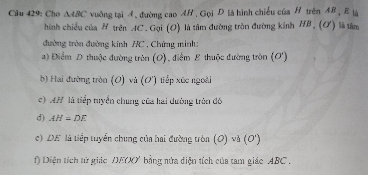 Cho △ ABC vuồng tại 4, đường cao AH. Gọi D là hình chiếu của H trên AB , E là 
hình chiều của H trên AC. Gọi (O) là tâm đường tròn đường kính HB , (ơ) là tâm 
đường tròn đường kính HC. Chứng minh: 
a) Điểm D thuộc đường tròn (O), điểm E thuộc đường tròn (O ') 
b) Hai đường tròn (O) và (O') tiếp xúc ngoài 
c) AH là tiếp tuyến chung của hai đường tròn đó 
d) AH=DE
e) DE là tiếp tuyến chung của hai đường tròn (O) và (O') 
f) Diện tích tứ giác DEOO' bằng nửa diện tích của tam giác ABC.