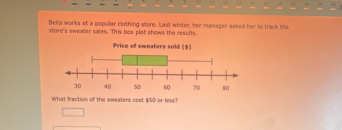 8 9 10 11 12 13 14 15 15 17 18 19 20 
Bella works at a popular clothing store. Last winter, her manager asked her to track the 
store's sweater sales. This box plot shows the results. 
What fraction of the sweaters cost $50 or less?