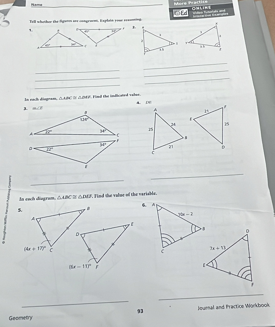 Name
More Practice
ONLINE
Interactive Examples
Tell whether the figures are congruent. Explain your reasoning. OEd Video Tutorials and
2.
1.
 
 
_
_
_
__
_
In each diagram, △ ABC≌ △ DEF. Find the indicated value.
3. m∠ E 4. DE
_
_
In each diagram, △ ABC≌ △ DEF.. Find the value of the variable.
6. 
_
_
93 Journal and Practice Workbook
Geometry