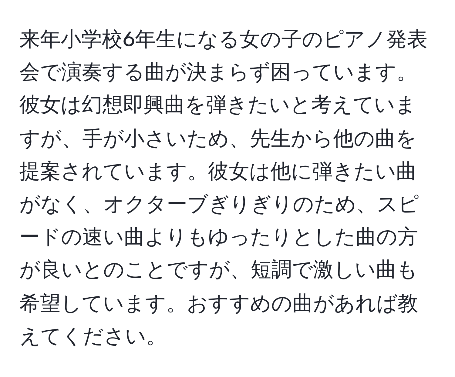 来年小学校6年生になる女の子のピアノ発表会で演奏する曲が決まらず困っています。彼女は幻想即興曲を弾きたいと考えていますが、手が小さいため、先生から他の曲を提案されています。彼女は他に弾きたい曲がなく、オクターブぎりぎりのため、スピードの速い曲よりもゆったりとした曲の方が良いとのことですが、短調で激しい曲も希望しています。おすすめの曲があれば教えてください。