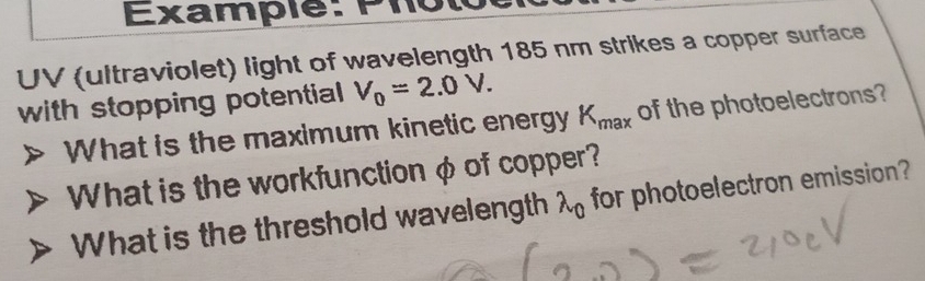 Example: Phôtôc 
UV (ultraviolet) light of wavelength 185 nm strikes a copper surface 
with stopping potential V_0=2.0V. 
What is the maximum kinetic energy K_max of the photoelectrons? 
What is the workfunction φ of copper? 
What is the threshold wavelength lambda _0 for photoelectron emission?