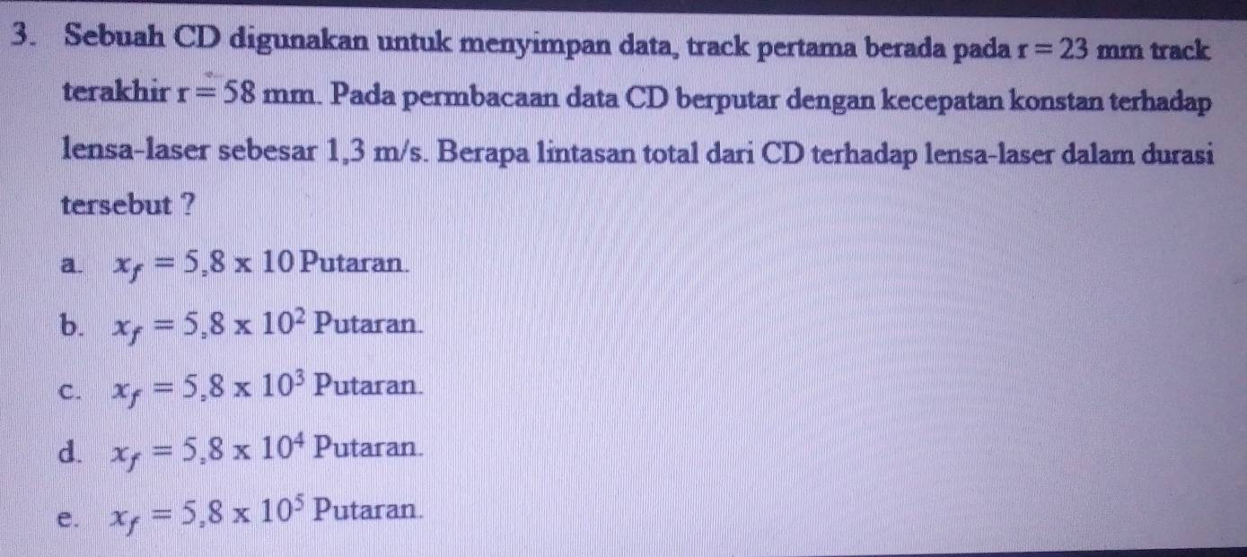 Sebuah CD digunakan untuk menyimpan data, track pertama berada pada r=23mm track
terakhir r=58mm Pada permbacaan data CD berputar dengan kecepatan konstan terhadap
lensa-laser sebesar 1,3 m/s. Berapa lintasan total dari CD terhadap lensa-laser dalam durasi
tersebut ?
a. x_f=5,8* 10 Putaran.
b. x_f=5,8* 10^2 _  D utaran.
C. x_f=5,8* 10^3F 'utaran.
d. x_f=5,8* 10^4P utaran.
e. x_f=5,8* 10^5P utaran.