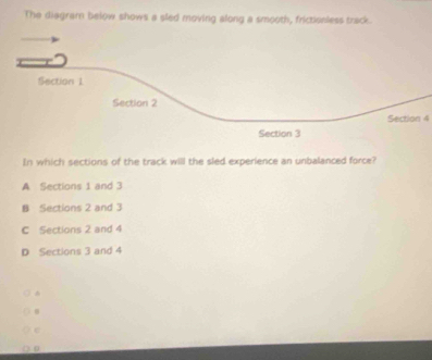 The diagram below shows a sled moving along a smooth, frictionless track.
Section 1
Section 2
Section 4
Section 3
In which sections of the track will the sled experience an unbalanced force?
A Sections 1 and 3
B Sections 2 and 3
C Sections 2 and 4
D Sections 3 and 4
^
e