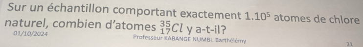 Sur un échantillon comportant exactement 1.10^5 atomes de chlore 
naturel, combien d’atomes _(17)^(35)Cl y a-t-il ? 
01/10/2024 Professeur KABANGE NUMBI. Barthélémy 21