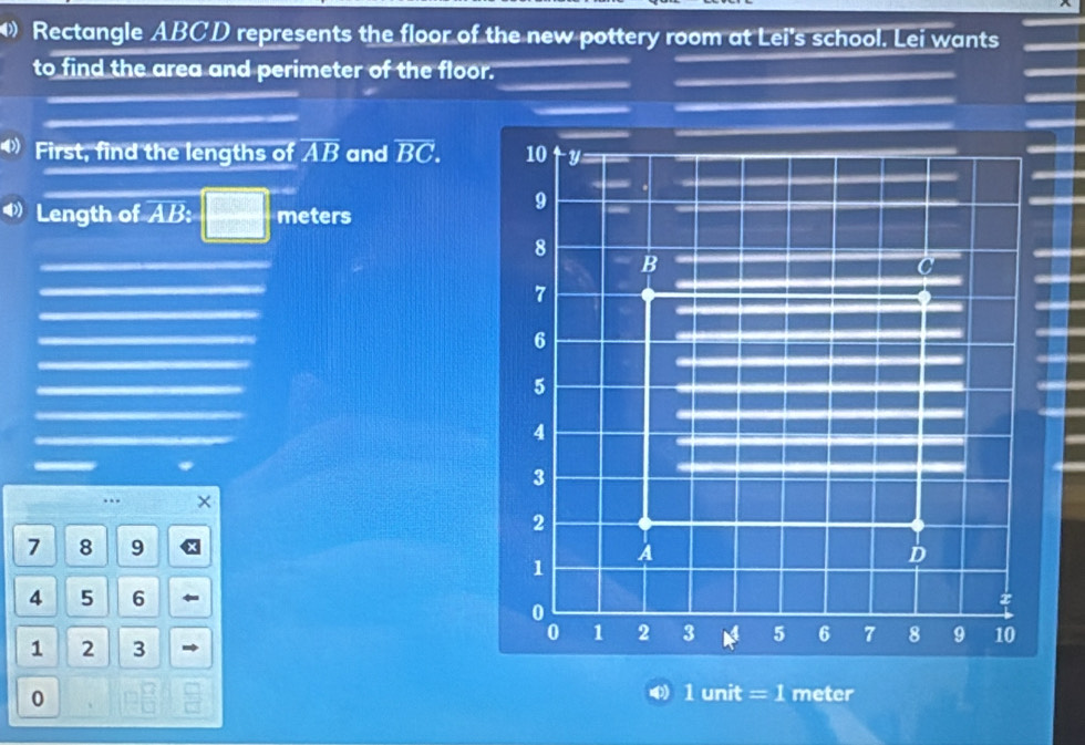 Rectangle ABCD represents the floor of the new pottery room at Lei's school. Lei wants 
to find the area and perimeter of the floor. 
◆First, find the lengths of overline AB and overline BC. 
Length of AB : □ meters
— * 
…. ×
7 8 9
4 5 6
1 2 3 
0 
) 1 unit = 1 meter