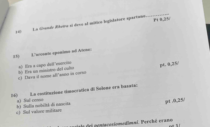 Pt 0,25/
14) La Grande Rhetrø sí deve al mitico legislatore spartano
_
15) L’arconte eponimo ad Atene:
a) Era a capo dell’esercito
pt. 0,25/
b) Era un ministro del culto
c) Dava il nome all’anno in corso
16) La costituzione timocratica di Solone era basata:
a) Sul censo
pt .0,25/
b) Sulla nobiltà di nascita
c) Sul valore militare
viale dei pentacosiomedimni. Perché erano
nt 1/