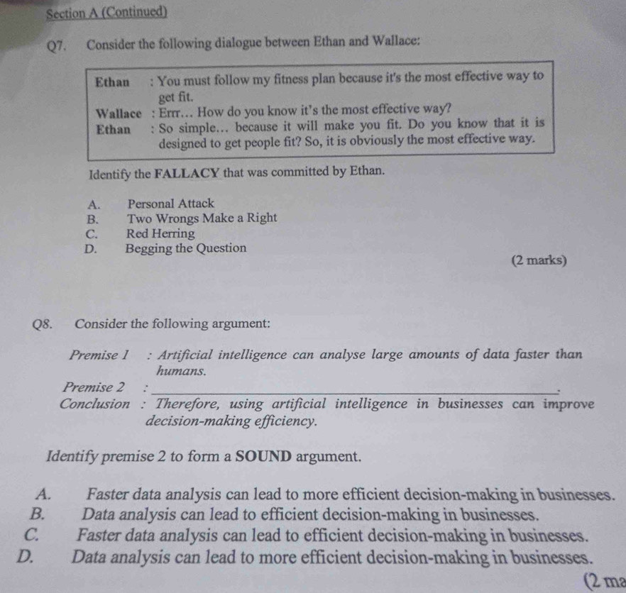 (Continued)
Q7. Consider the following dialogue between Ethan and Wallace:
Ethan : You must follow my fitness plan because it's the most effective way to
get fit.
Wallace : Errr… How do you know it’s the most effective way?
Ethan : So simple. because it will make you fit. Do you know that it is
designed to get people fit? So, it is obviously the most effective way.
Identify the FALLACY that was committed by Ethan.
A. Personal Attack
B. Two Wrongs Make a Right
C. Red Herring
D. Begging the Question
(2 marks)
Q8. Consider the following argument:
Premise 1 : Artificial intelligence can analyse large amounts of data faster than
humans.
Premise 2 : _.
Conclusion : Therefore, using artificial intelligence in businesses can improve
decision-making efficiency.
Identify premise 2 to form a SOUND argument.
A. Faster data analysis can lead to more efficient decision-making in businesses.
B. Data analysis can lead to efficient decision-making in businesses.
C. Faster data analysis can lead to efficient decision-making in businesses.
D. Data analysis can lead to more efficient decision-making in businesses.
(2 ma